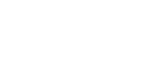 The company in the current form of the Radius 08 exists on the market since 2006, however, our experience in the computer graphic and DTP goes back to the beginning of the 1990s.
We take care of everything You can print, photos manipulation, digital effects, our projects always print in a very good quality. We love 3D- we can prepare graphics and animations for Yoor website or a project of an entire page. If you are looking for unordinary photos or even the non-typical portrait, calendar, package design or catalog - You've just founded the right place!
Everything we do with passion, attractive prices and short deadlines...